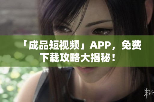 「成品短视频」APP，免费下载攻略大揭秘！