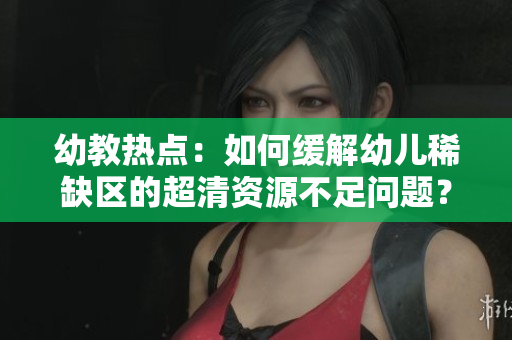 幼教热点：如何缓解幼儿稀缺区的超清资源不足问题？