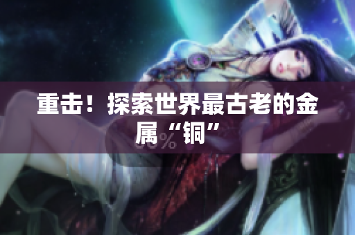 重击！探索世界最古老的金属“铜”