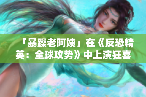 「暴躁老阿姨」在《反恐精英：全球攻势》中上演狂喜剪辑！