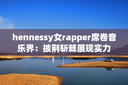 hennessy女rapper席卷音乐界：披荆斩棘展现实力