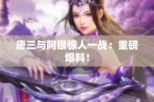 唐三与阿银惊人一战：重磅爆料！