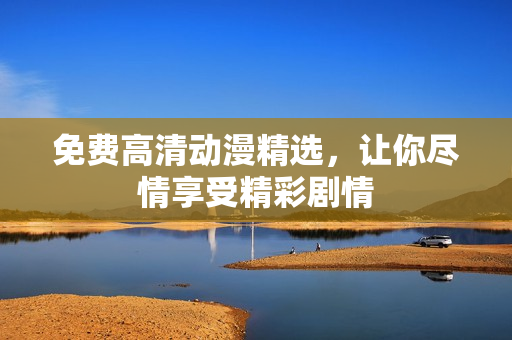 免费高清动漫精选，让你尽情享受精彩剧情