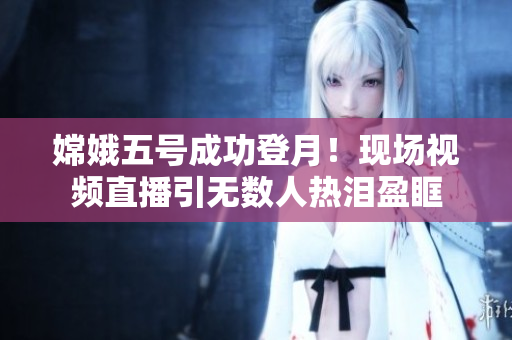 嫦娥五号成功登月！现场视频直播引无数人热泪盈眶