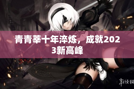 青青莘十年淬炼，成就2023新高峰