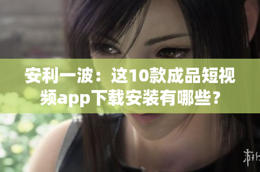 安利一波：这10款成品短视频app下载安装有哪些？