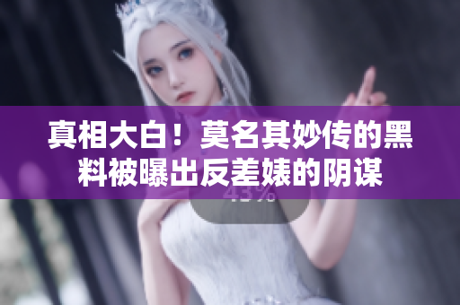 真相大白！莫名其妙传的黑料被曝出反差婊的阴谋