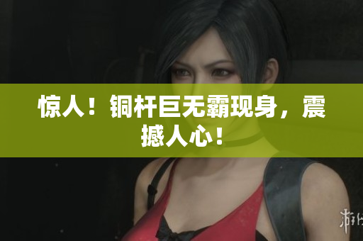 惊人！铜杆巨无霸现身，震撼人心！