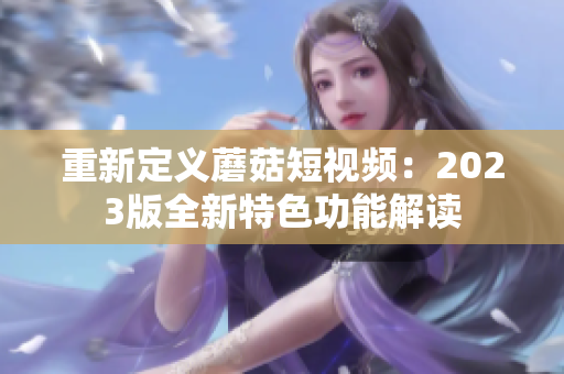 重新定义蘑菇短视频：2023版全新特色功能解读