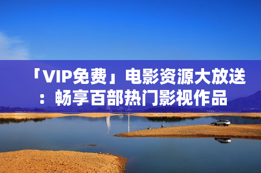 「VIP免费」电影资源大放送：畅享百部热门影视作品