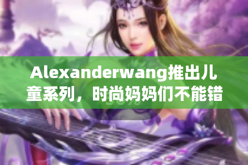 Alexanderwang推出儿童系列，时尚妈妈们不能错过！