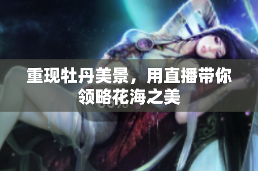 重现牡丹美景，用直播带你领略花海之美