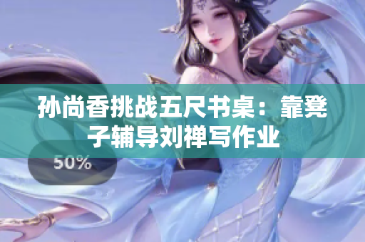 孙尚香挑战五尺书桌：靠凳子辅导刘禅写作业