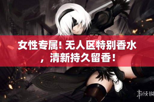 女性专属! 无人区特别香水，清新持久留香！