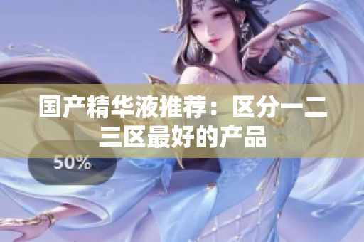 国产精华液推荐：区分一二三区最好的产品