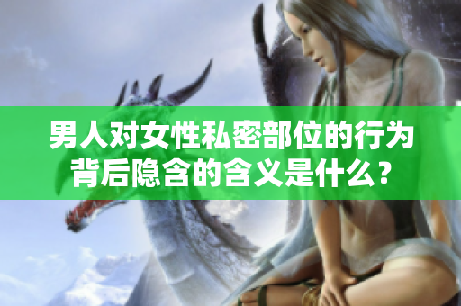 男人对女性私密部位的行为背后隐含的含义是什么？
