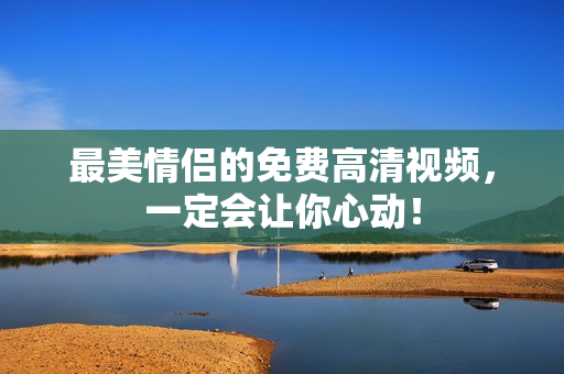 最美情侣的免费高清视频，一定会让你心动！