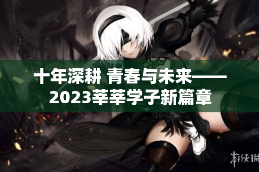 十年深耕 青春与未来——2023莘莘学子新篇章