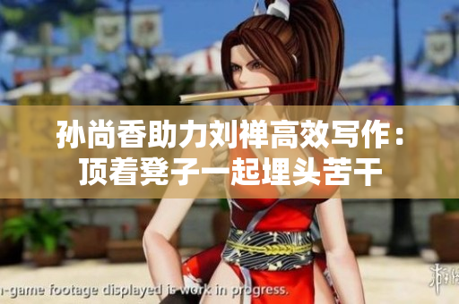孙尚香助力刘禅高效写作：顶着凳子一起埋头苦干