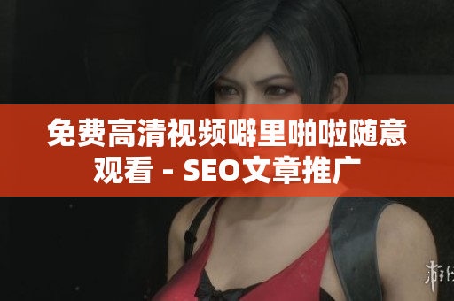 免费高清视频噼里啪啦随意观看 - SEO文章推广