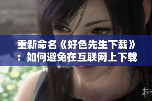 重新命名《好色先生下载》：如何避免在互联网上下载含有色情内容的风险？
