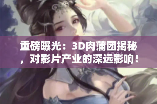 重磅曝光：3D肉蒲团揭秘，对影片产业的深远影响！