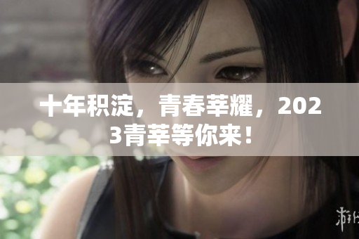 十年积淀，青春莘耀，2023青莘等你来！
