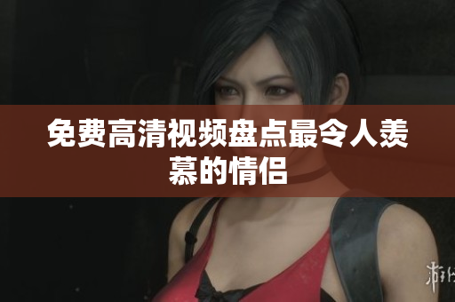 免费高清视频盘点最令人羡慕的情侣