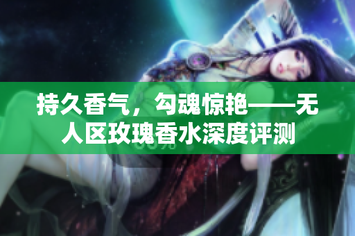 持久香气，勾魂惊艳——无人区玫瑰香水深度评测