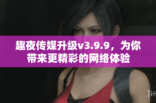 趣夜传媒升级v3.9.9，为你带来更精彩的网络体验
