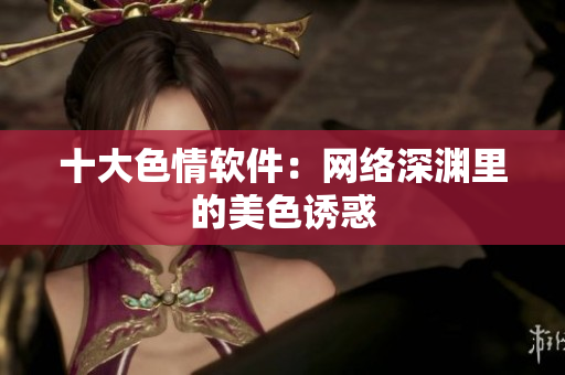 十大色情软件：网络深渊里的美色诱惑