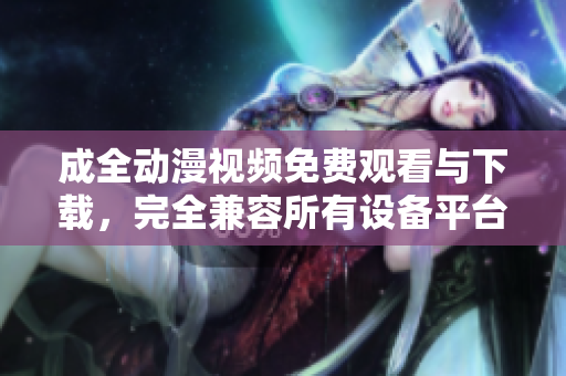 成全动漫视频免费观看与下载，完全兼容所有设备平台