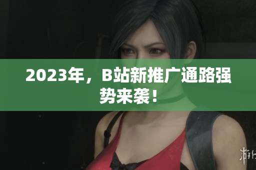 2023年，B站新推广通路强势来袭！