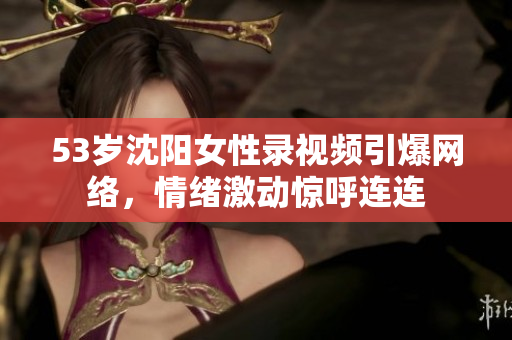 53岁沈阳女性录视频引爆网络，情绪激动惊呼连连