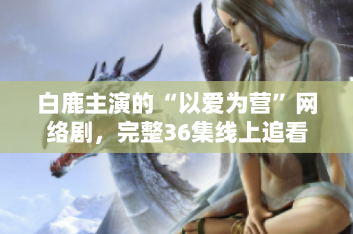 白鹿主演的“以爱为营”网络剧，完整36集线上追看