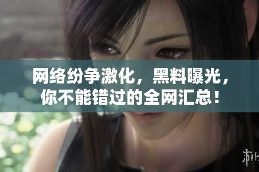 网络纷争激化，黑料曝光，你不能错过的全网汇总！