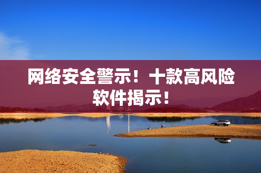 网络安全警示！十款高风险软件揭示！