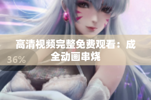 高清视频完整免费观看：成全动画串烧