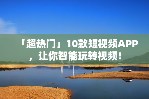 「超热门」10款短视频APP，让你智能玩转视频！