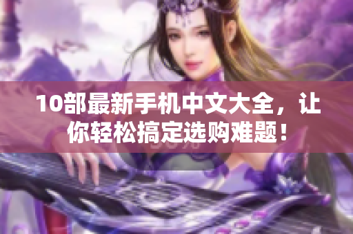 10部最新手机中文大全，让你轻松搞定选购难题！