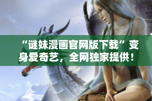 “谜妹漫画官网版下载”变身爱奇艺，全网独家提供！