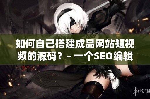 如何自己搭建成品网站短视频的源码？- 一个SEO编辑的分享