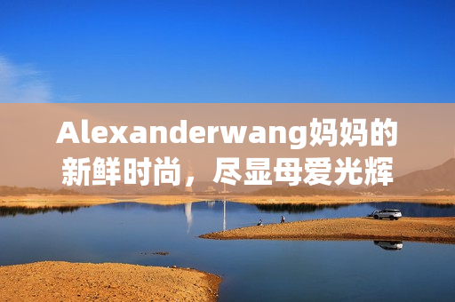 Alexanderwang妈妈的新鲜时尚，尽显母爱光辉