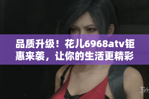 品质升级！花儿6968atv钜惠来袭，让你的生活更精彩