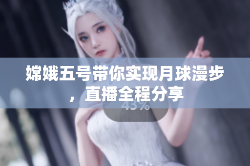 嫦娥五号带你实现月球漫步，直播全程分享