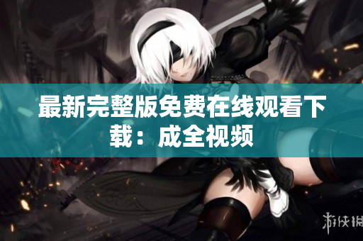 最新完整版免费在线观看下载：成全视频