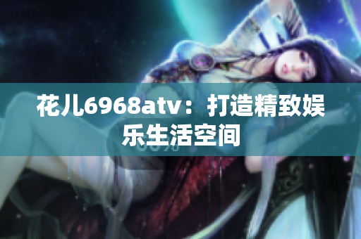 花儿6968atv：打造精致娱乐生活空间