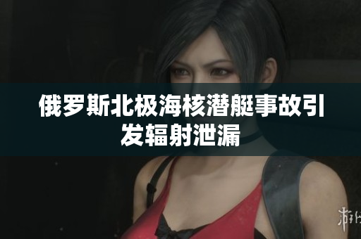 俄罗斯北极海核潜艇事故引发辐射泄漏