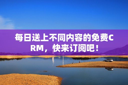 每日送上不同内容的免费CRM，快来订阅吧！