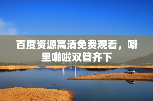 百度资源高清免费观看，噼里啪啦双管齐下